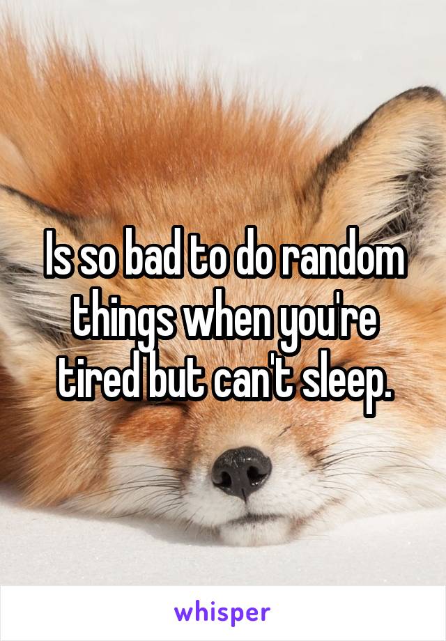 Is so bad to do random things when you're tired but can't sleep.