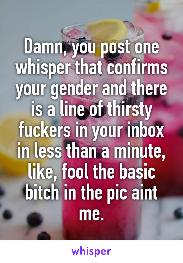 Damn, you post one whisper that confirms your gender and there is a line of thirsty fuckers in your inbox in less than a minute, like, fool the basic bitch in the pic aint me.