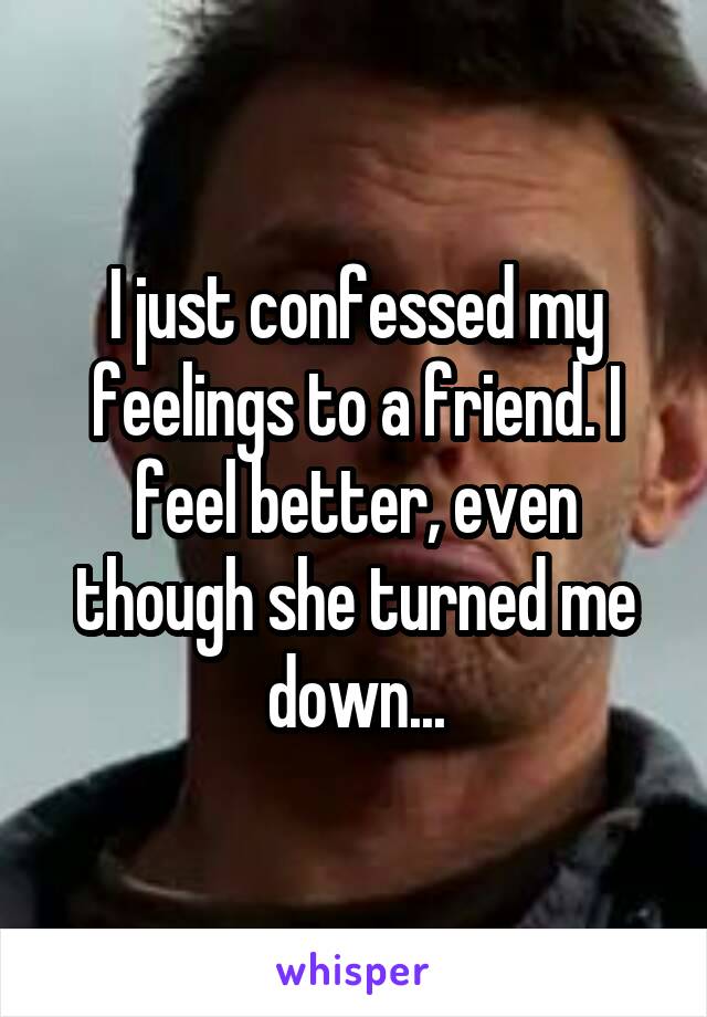 I just confessed my feelings to a friend. I feel better, even though she turned me down...