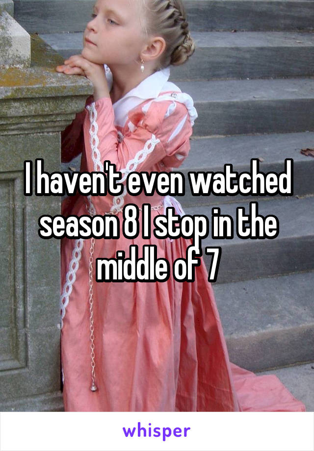 I haven't even watched season 8 I stop in the middle of 7