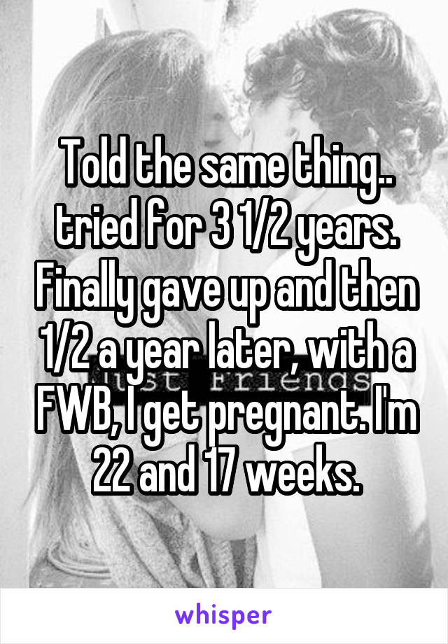 Told the same thing.. tried for 3 1/2 years. Finally gave up and then 1/2 a year later, with a FWB, I get pregnant. I'm 22 and 17 weeks.