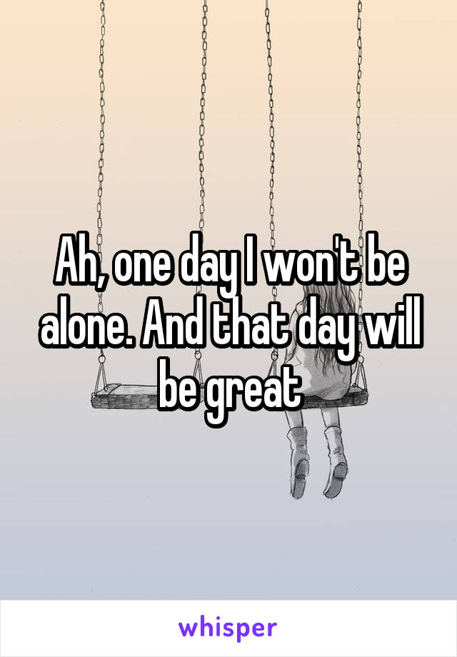 Ah, one day I won't be alone. And that day will be great