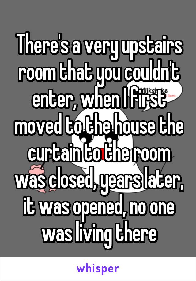 There's a very upstairs room that you couldn't enter, when I first moved to the house the curtain to the room was closed, years later, it was opened, no one was living there