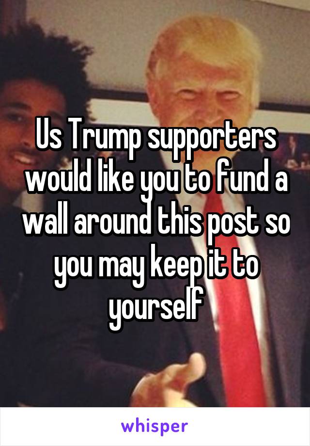 Us Trump supporters would like you to fund a wall around this post so you may keep it to yourself
