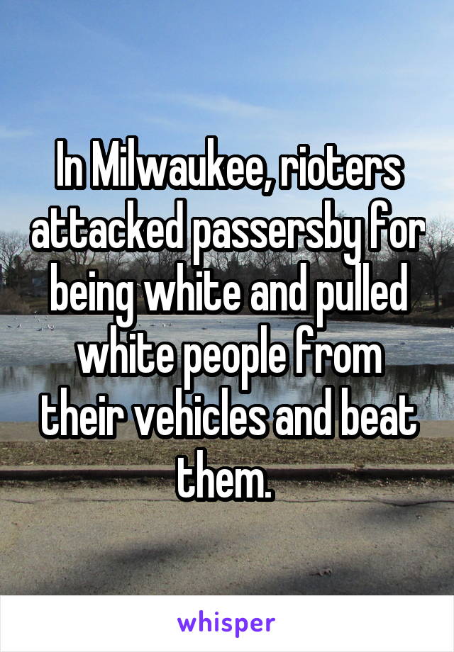 In Milwaukee, rioters attacked passersby for being white and pulled white people from their vehicles and beat them. 