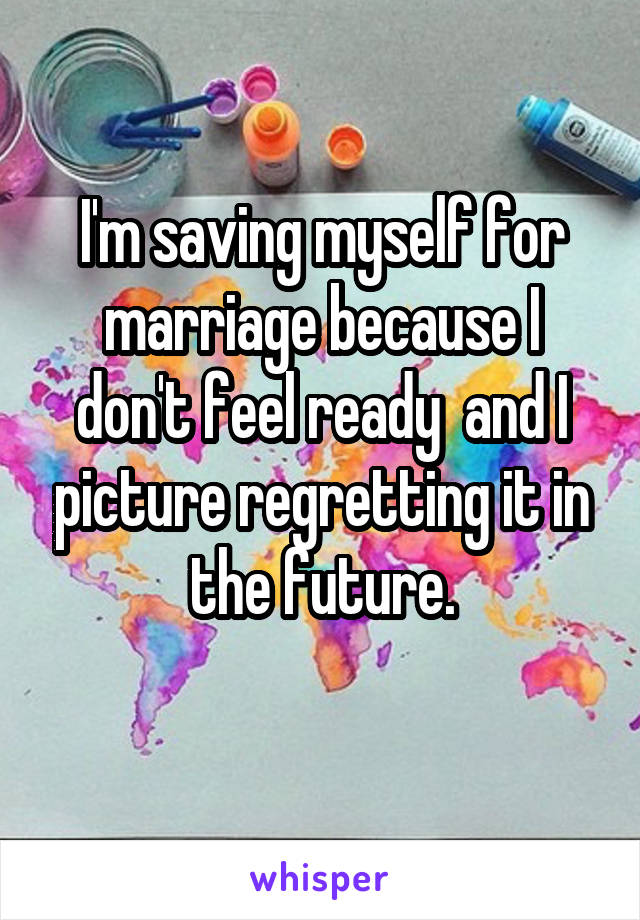 I'm saving myself for marriage because I don't feel ready  and I picture regretting it in the future.
