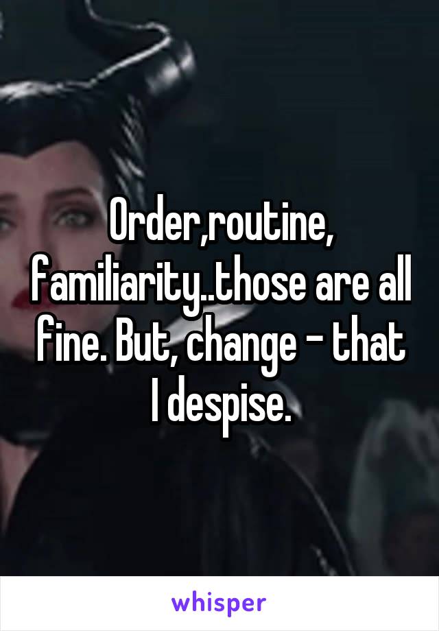 Order,routine, familiarity..those are all fine. But, change - that I despise.