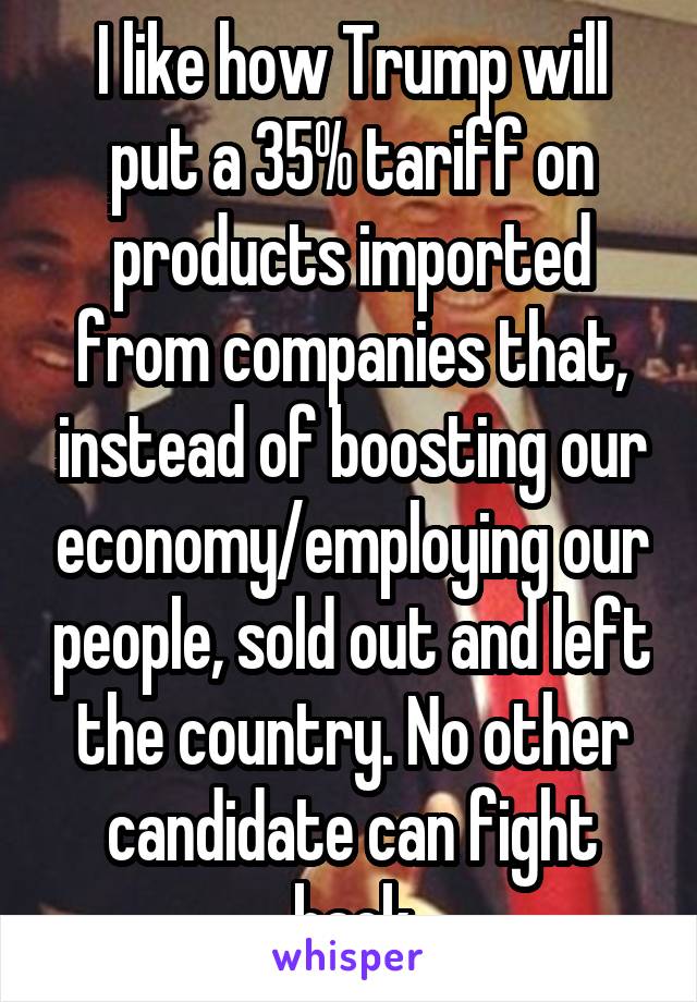 I like how Trump will put a 35% tariff on products imported from companies that, instead of boosting our economy/employing our people, sold out and left the country. No other candidate can fight back