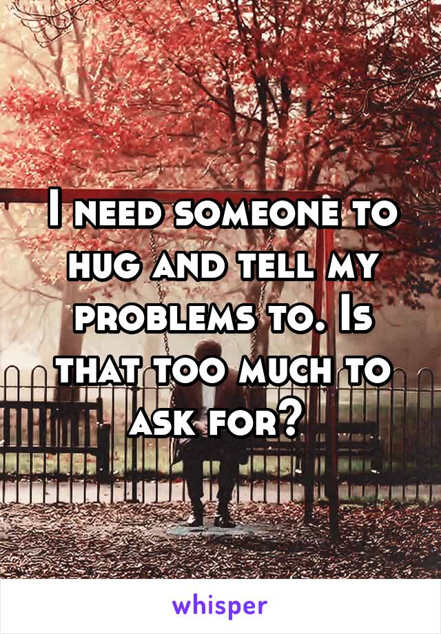 I need someone to hug and tell my problems to. Is that too much to ask for? 