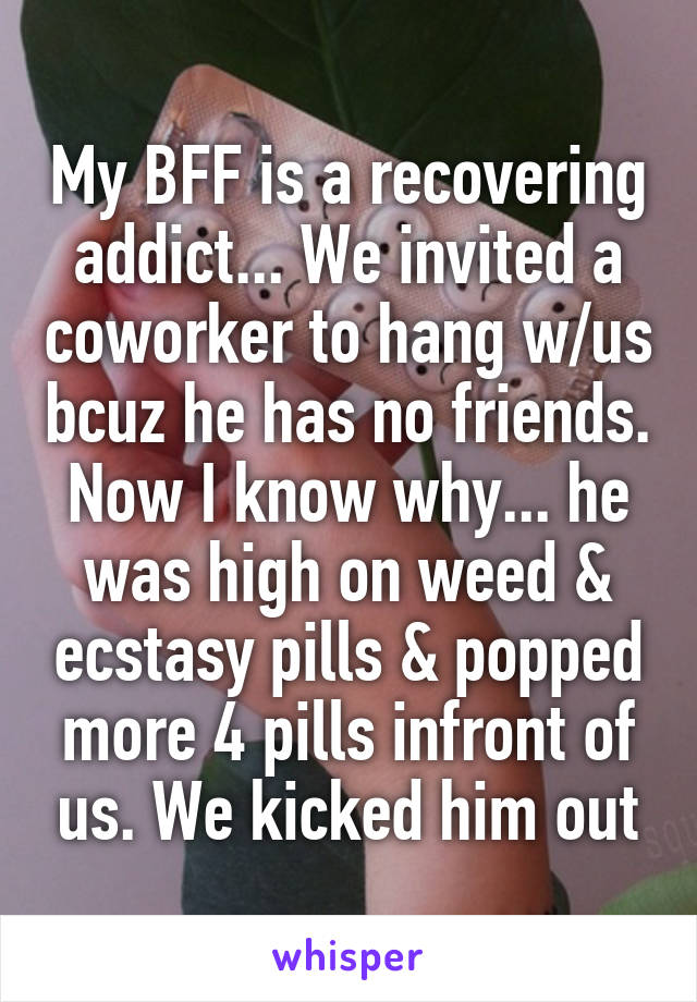 My BFF is a recovering addict... We invited a coworker to hang w/us bcuz he has no friends. Now I know why... he was high on weed & ecstasy pills & popped more 4 pills infront of us. We kicked him out