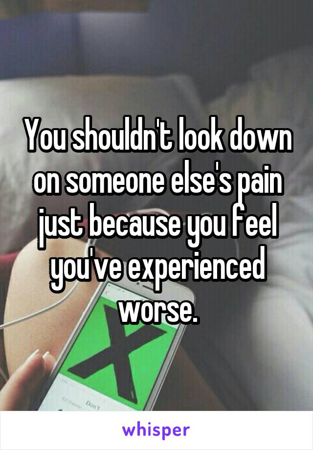 You shouldn't look down on someone else's pain just because you feel you've experienced worse.