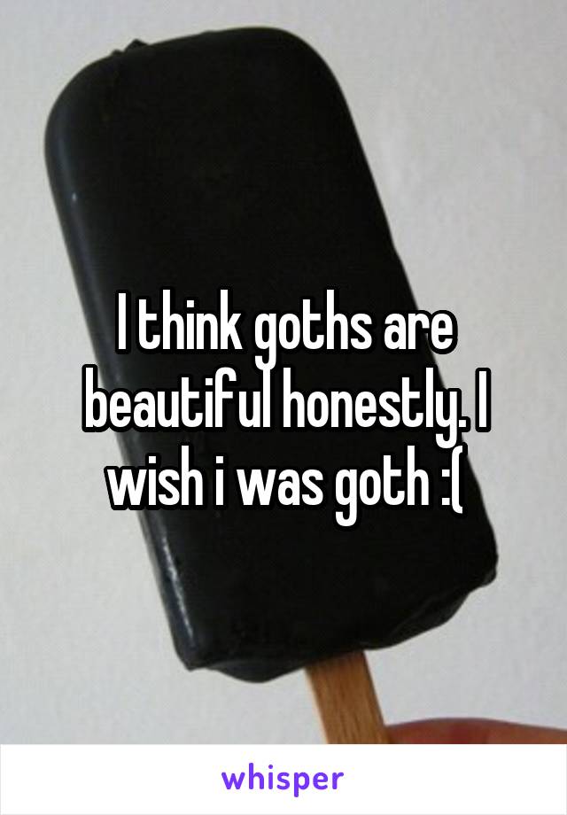 I think goths are beautiful honestly. I wish i was goth :(