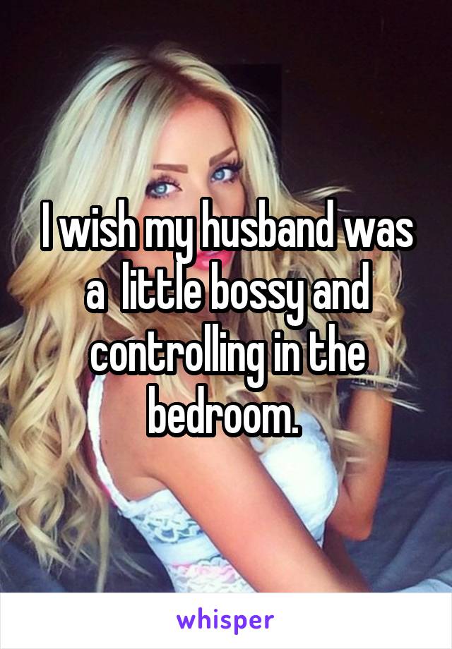 I wish my husband was a  little bossy and controlling in the bedroom. 