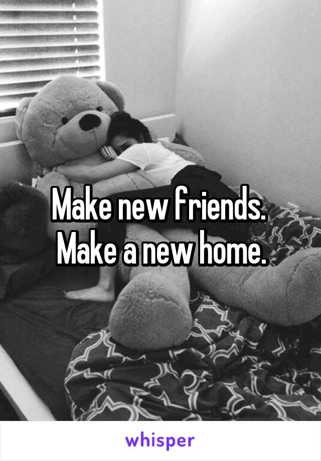 Make new friends. 
Make a new home.