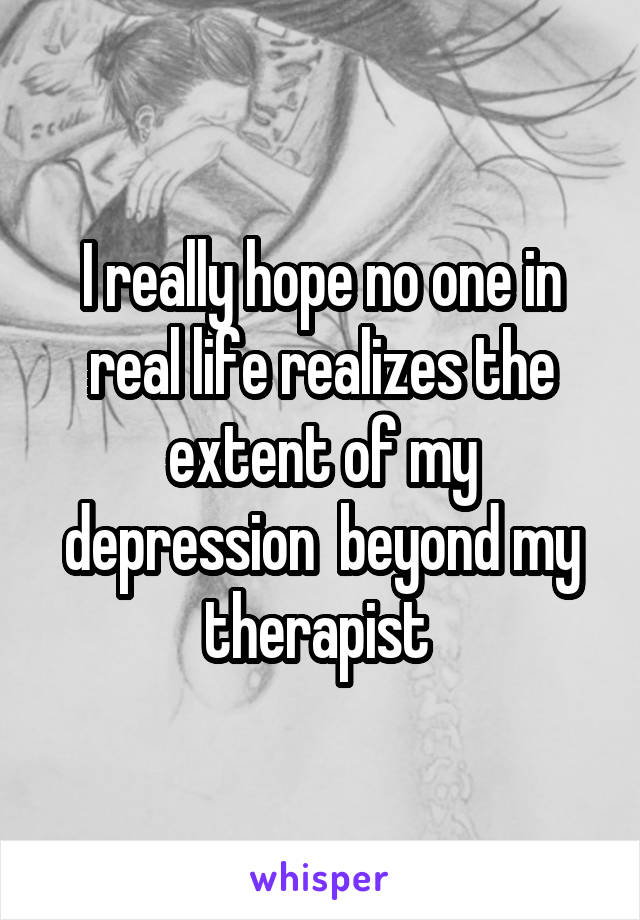 I really hope no one in real life realizes the extent of my depression  beyond my therapist 