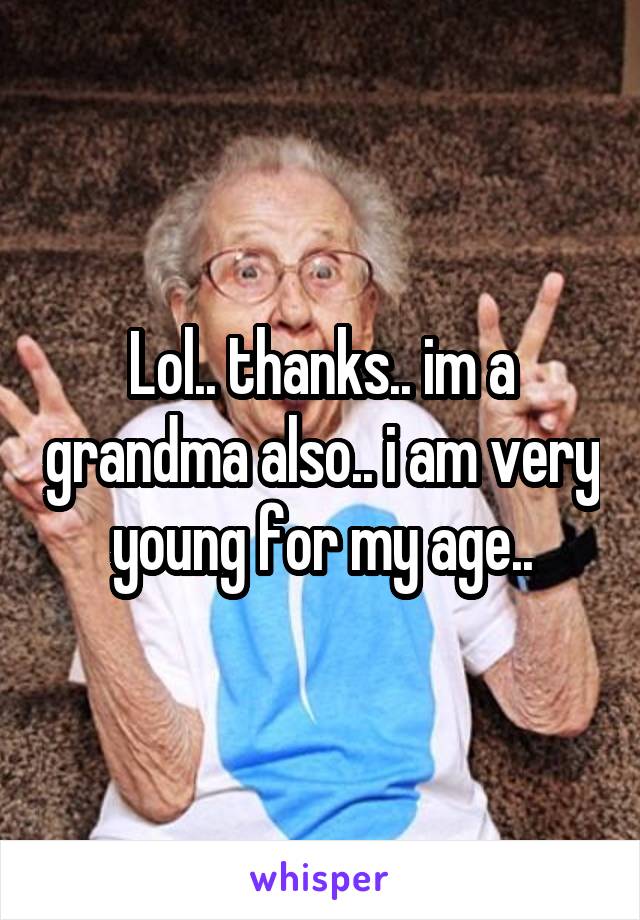 Lol.. thanks.. im a grandma also.. i am very young for my age..