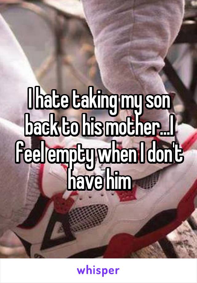 I hate taking my son back to his mother...I feel empty when I don't have him