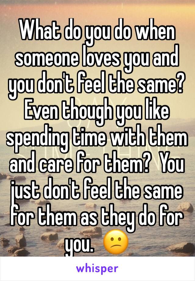 What do you do when someone loves you and you don't feel the same?  Even though you like spending time with them and care for them?  You just don't feel the same for them as they do for you.  😕