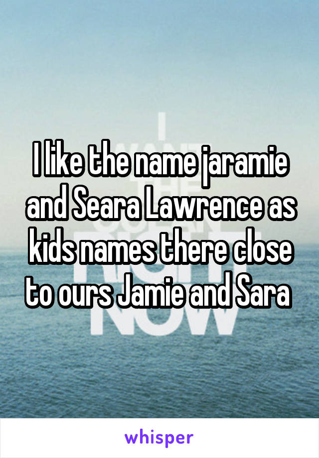 I like the name jaramie and Seara Lawrence as kids names there close to ours Jamie and Sara 