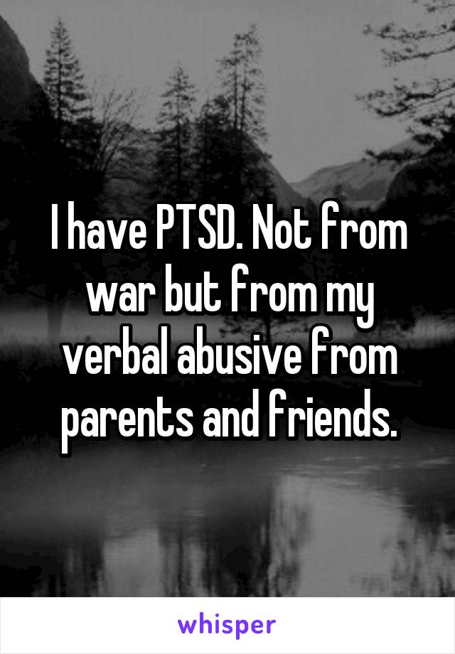 I have PTSD. Not from war but from my verbal abusive from parents and friends.