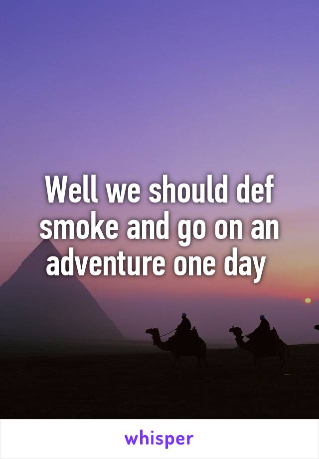 Well we should def smoke and go on an adventure one day 