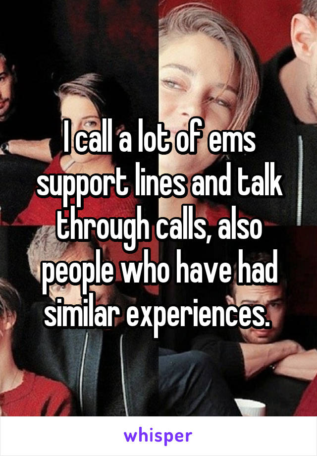 I call a lot of ems support lines and talk through calls, also people who have had similar experiences. 
