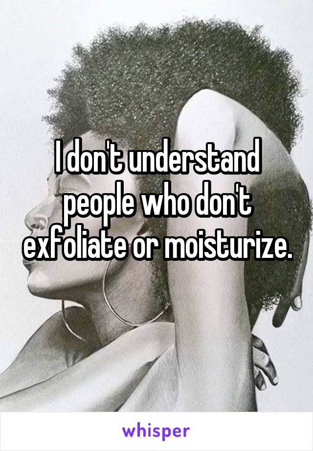 I don't understand people who don't exfoliate or moisturize. 
