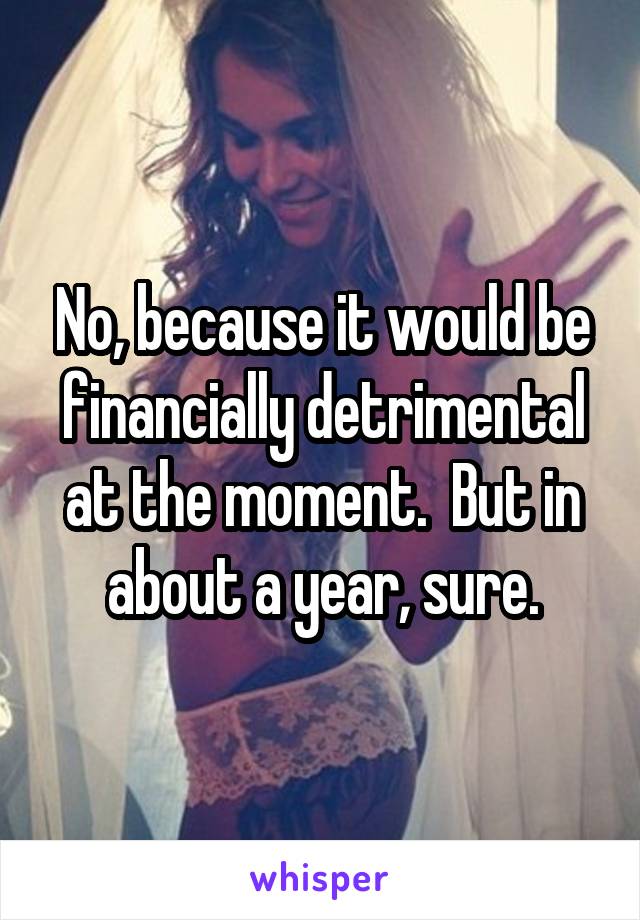 No, because it would be financially detrimental at the moment.  But in about a year, sure.
