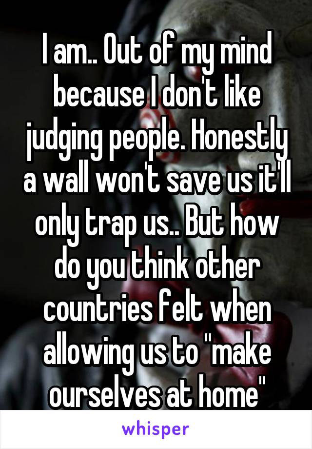 I am.. Out of my mind because I don't like judging people. Honestly a wall won't save us it'll only trap us.. But how do you think other countries felt when allowing us to "make ourselves at home"