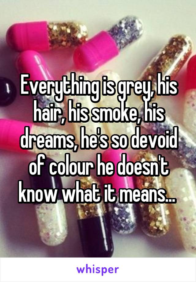 Everything is grey, his hair, his smoke, his dreams, he's so devoid of colour he doesn't know what it means... 