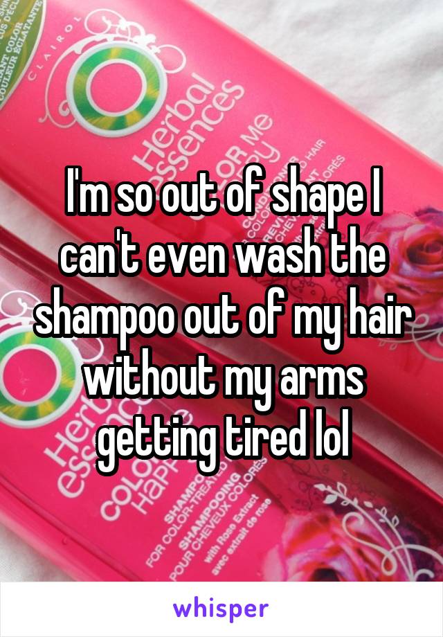 I'm so out of shape I can't even wash the shampoo out of my hair without my arms getting tired lol