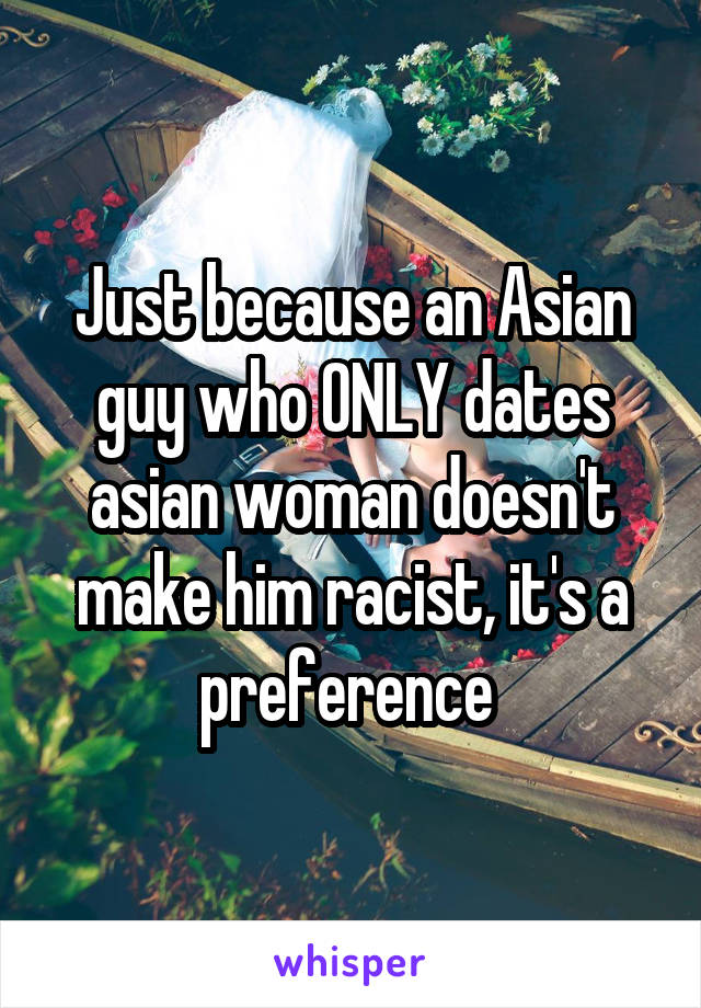 Just because an Asian guy who ONLY dates asian woman doesn't make him racist, it's a preference 