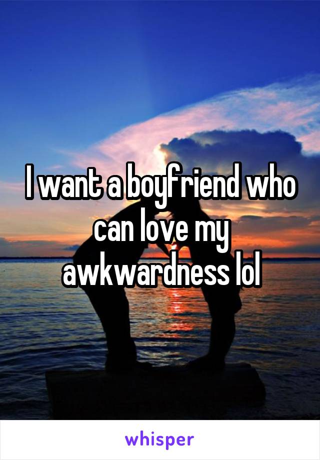 I want a boyfriend who can love my awkwardness lol
