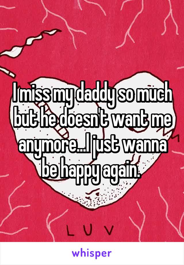 I miss my daddy so much but he doesn't want me anymore...I just wanna be happy again. 