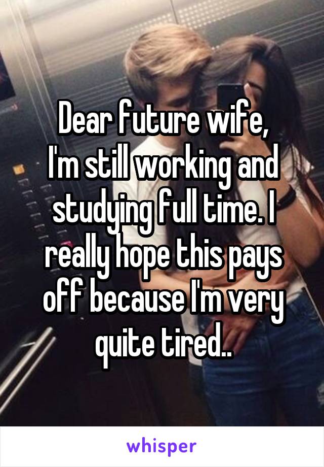Dear future wife,
I'm still working and studying full time. I really hope this pays off because I'm very quite tired..
