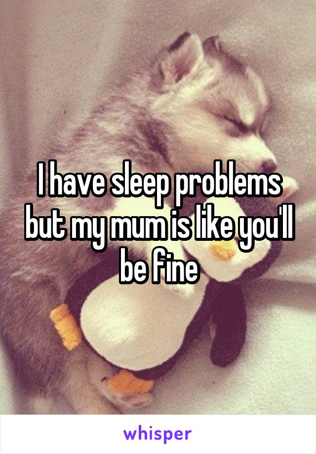 I have sleep problems but my mum is like you'll be fine