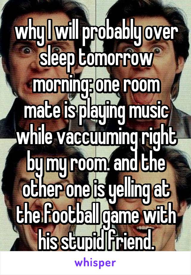 why I will probably over sleep tomorrow morning: one room mate is playing music while vaccuuming right by my room. and the other one is yelling at the football game with his stupid friend.