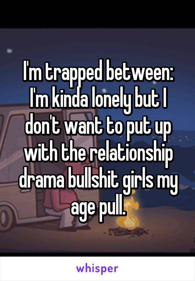 I'm trapped between: I'm kinda lonely but I don't want to put up with the relationship drama bullshit girls my age pull.