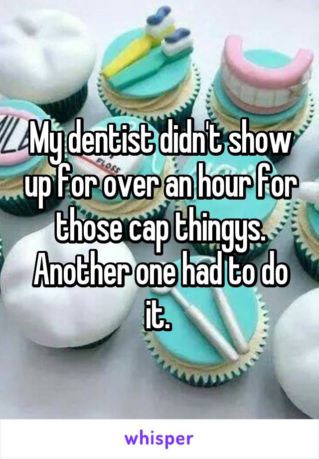 My dentist didn't show up for over an hour for those cap thingys. Another one had to do it. 