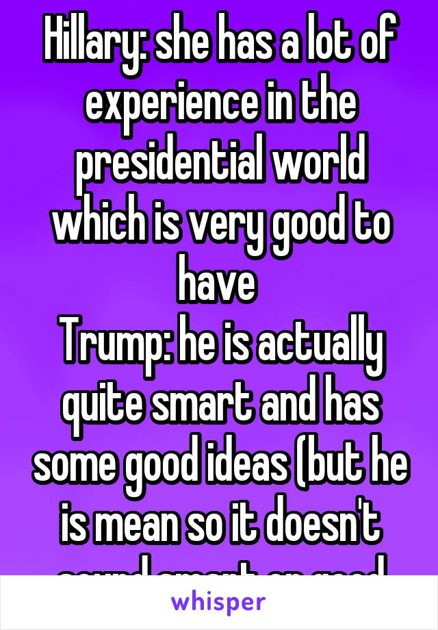 Hillary: she has a lot of experience in the presidential world which is very good to have 
Trump: he is actually quite smart and has some good ideas (but he is mean so it doesn't sound smart or good