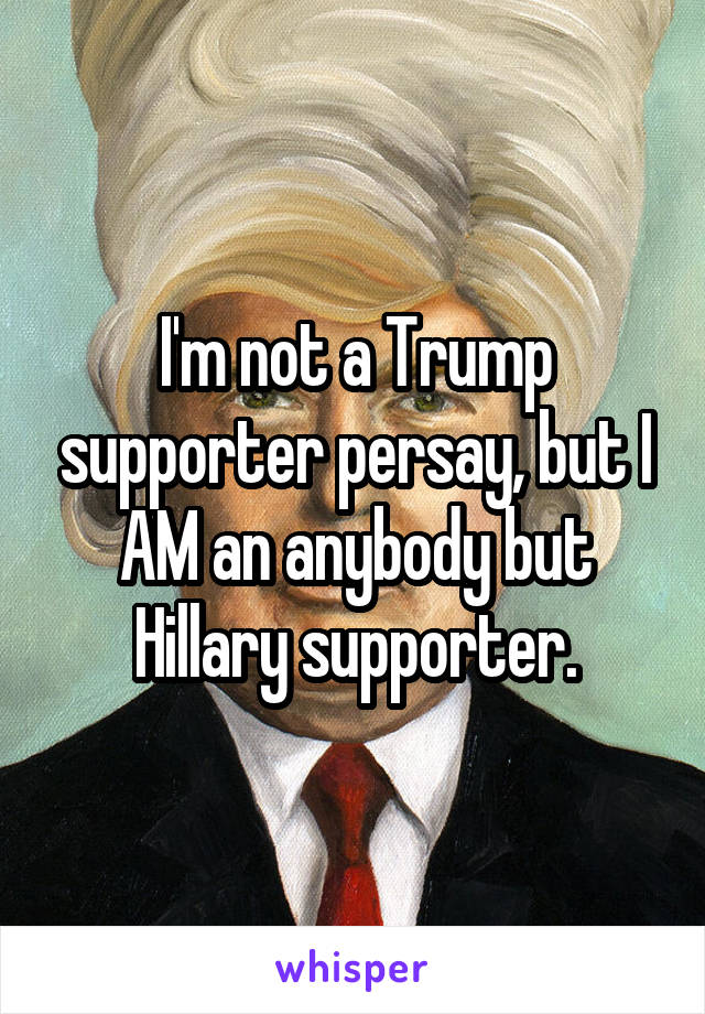 I'm not a Trump supporter persay, but I AM an anybody but Hillary supporter.
