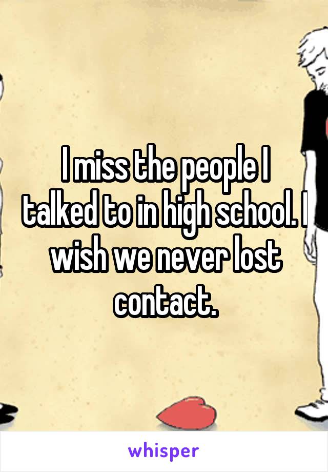 I miss the people I talked to in high school. I wish we never lost contact.