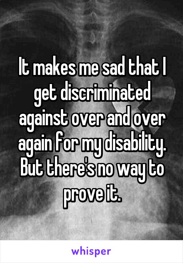It makes me sad that I get discriminated against over and over again for my disability.
But there's no way to prove it.