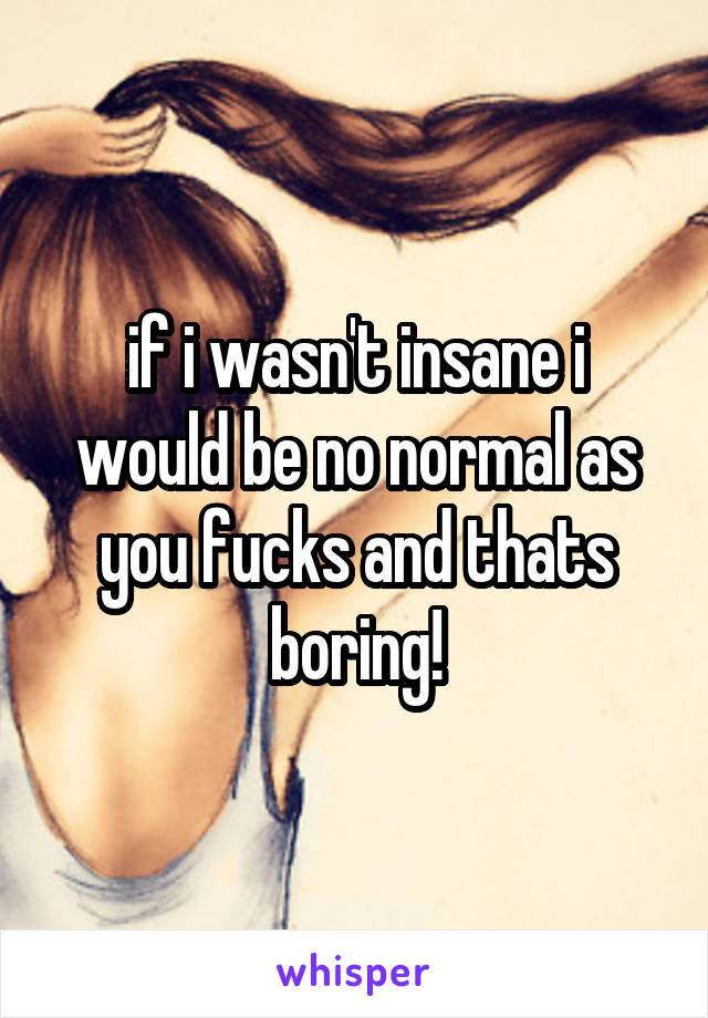 if i wasn't insane i would be no normal as you fucks and thats boring!