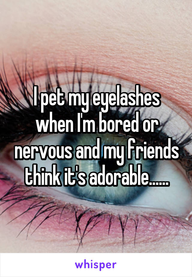 I pet my eyelashes when I'm bored or nervous and my friends think it's adorable......
