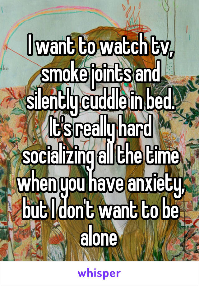 I want to watch tv, smoke joints and silently cuddle in bed. It's really hard socializing all the time when you have anxiety, but I don't want to be alone 