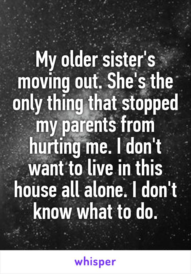 My older sister's moving out. She's the only thing that stopped my parents from hurting me. I don't want to live in this house all alone. I don't know what to do.