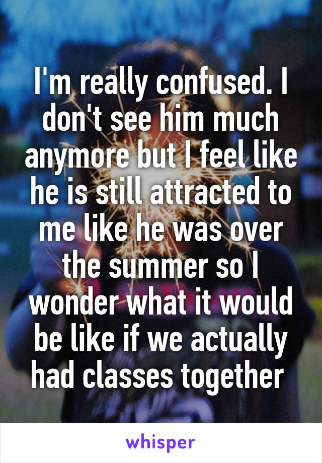 I'm really confused. I don't see him much anymore but I feel like he is still attracted to me like he was over the summer so I wonder what it would be like if we actually had classes together 