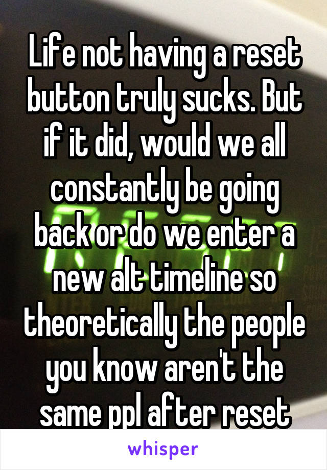 Life not having a reset button truly sucks. But if it did, would we all constantly be going back or do we enter a new alt timeline so theoretically the people you know aren't the same ppl after reset