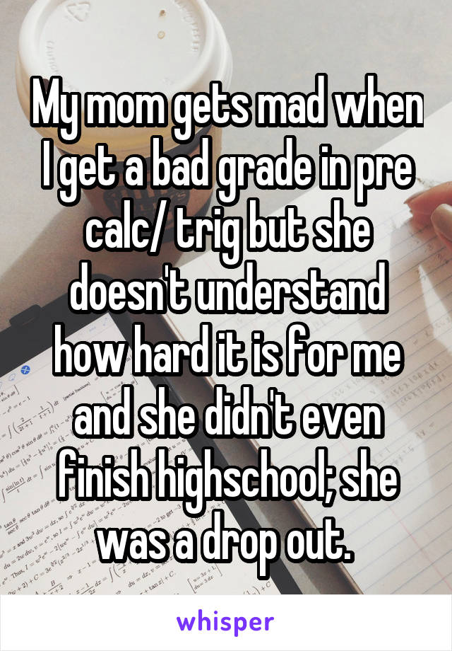 My mom gets mad when I get a bad grade in pre calc/ trig but she doesn't understand how hard it is for me and she didn't even finish highschool; she was a drop out. 